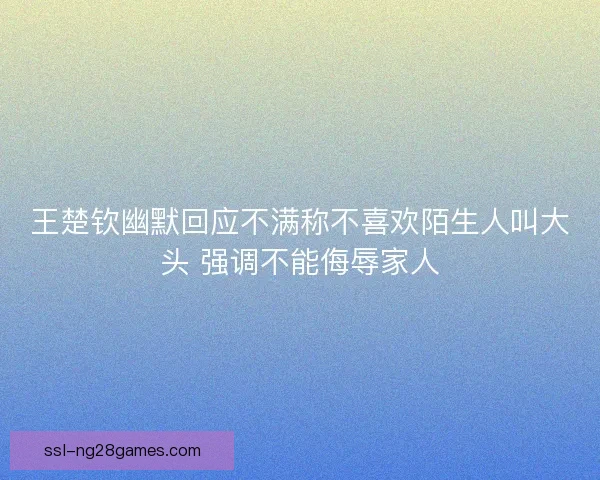 王楚钦幽默回应不满称不喜欢陌生人叫大头 强调不能侮辱家人 王楚钦幽默回应不满称不喜欢陌生人叫大头 强调不能侮辱家人