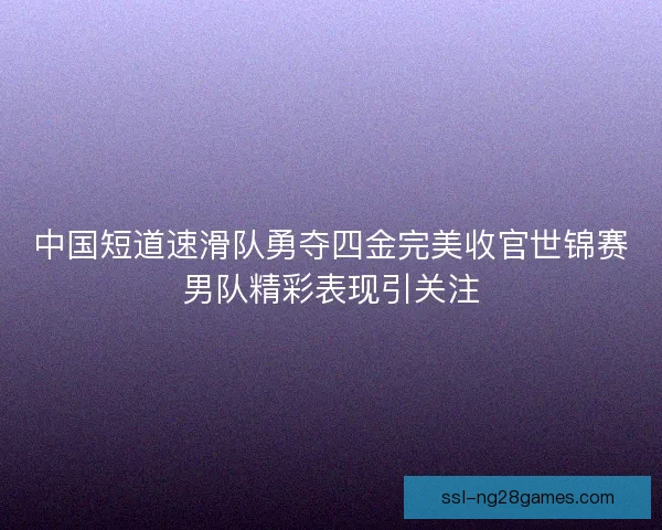 中国短道速滑队勇夺四金完美收官世锦赛男队精彩表现引关注 中国短道速滑队勇夺四金完美收官世锦赛男队精彩表现引关注