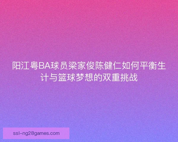 阳江粤BA球员梁家俊陈健仁如何平衡生计与篮球梦想的双重挑战