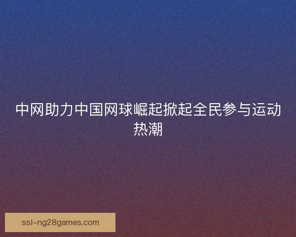 中网助力中国网球崛起掀起全民参与运动热潮
