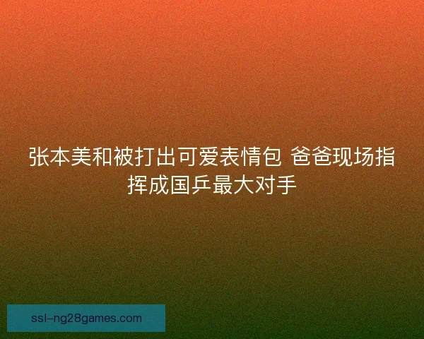 张本美和被打出可爱表情包 爸爸现场指挥成国乒最大对手 张本美和被打出可爱表情包 爸爸现场指挥成国乒最大对手