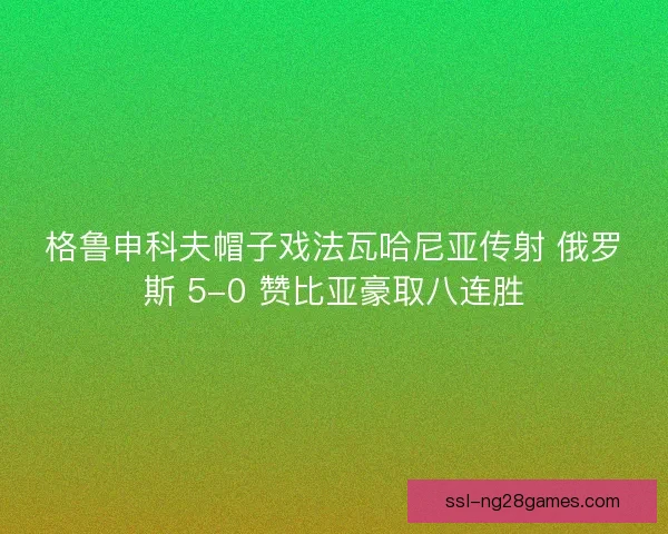格鲁申科夫帽子戏法瓦哈尼亚传射 俄罗斯 5-0 赞比亚豪取八连胜