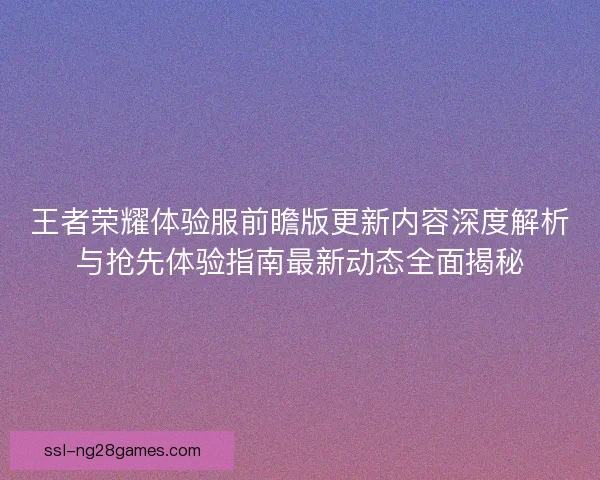 王者荣耀体验服前瞻版更新内容深度解析与抢先体验指南最新动态全面揭秘