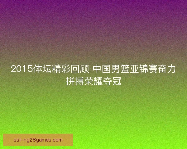 2015体坛精彩回顾 中国男篮亚锦赛奋力拼搏荣耀夺冠 2015体坛精彩回顾 中国男篮亚锦赛奋力拼搏荣耀夺冠