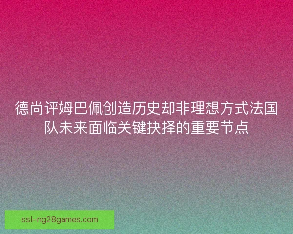 德尚评姆巴佩创造历史却非理想方式法国队未来面临关键抉择的重要节点