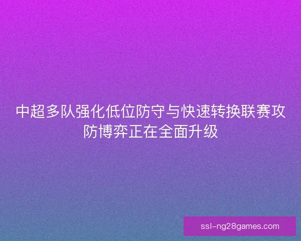 中超多队强化低位防守与快速转换联赛攻防博弈正在全面升级
