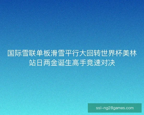 国际雪联单板滑雪平行大回转世界杯美林站日两金诞生高手竞速对决 国际雪联单板滑雪平行大回转世界杯美林站日两金诞生高手竞速对决