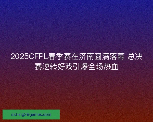 2025CFPL春季赛在济南圆满落幕 总决赛逆转好戏引爆全场热血 2025CFPL春季赛在济南圆满落幕 总决赛逆转好戏引爆全场热血