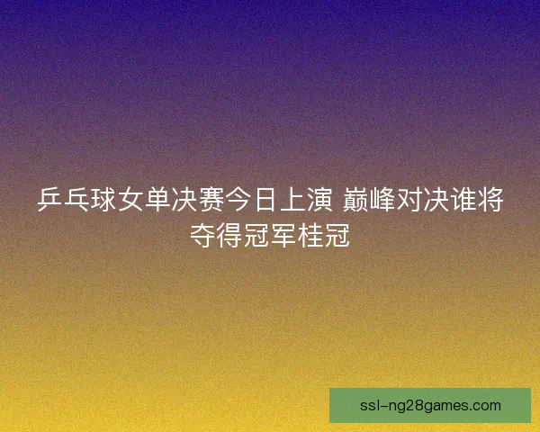 乒乓球女单决赛今日上演 巅峰对决谁将夺得冠军桂冠 乒乓球女单决赛今日上演 巅峰对决谁将夺得冠军桂冠