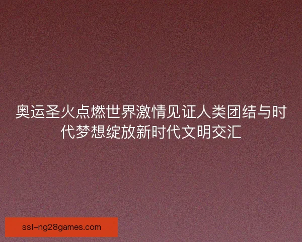 奥运圣火点燃世界激情见证人类团结与时代梦想绽放新时代文明交汇